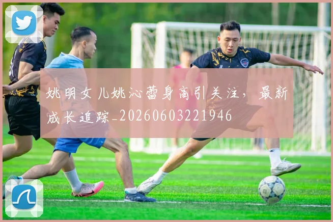姚明女儿姚沁蕾身高引关注，最新成长追踪_20260603221946
