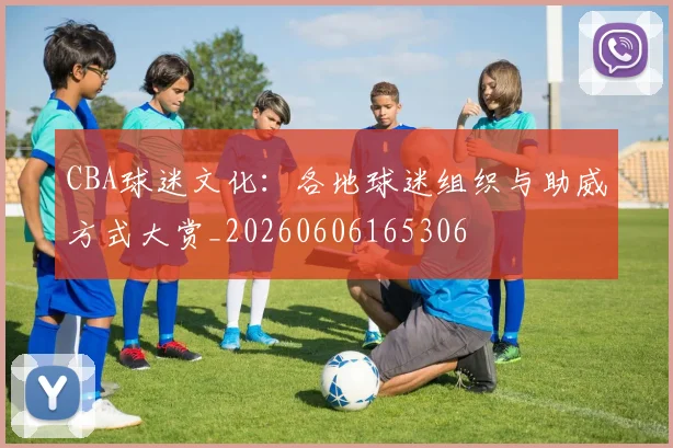 CBA球迷文化:各地球迷组织与助威方式大赏_20260606165306