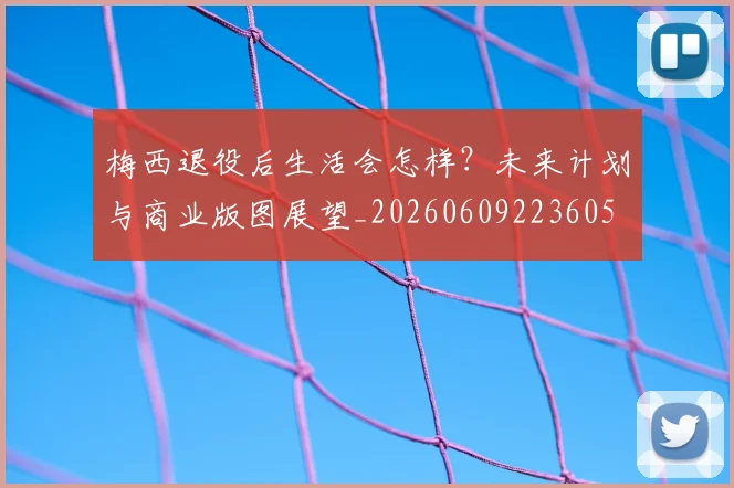 梅西退役后生活会怎样?未来计划与商业版图展望_20260609223605