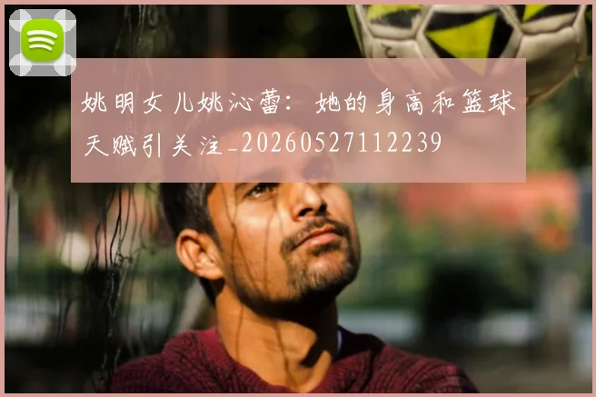 姚明女儿姚沁蕾:她的身高和篮球天赋引关注_20260527112239