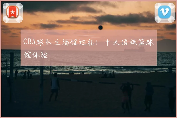 CBA球队主场馆巡礼：十大顶级篮球馆体验