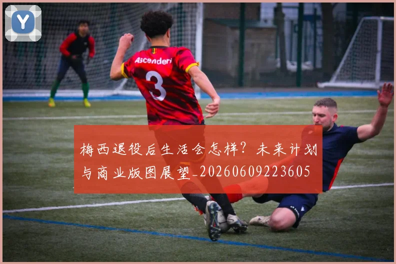 梅西退役后生活会怎样?未来计划与商业版图展望_20260609223605