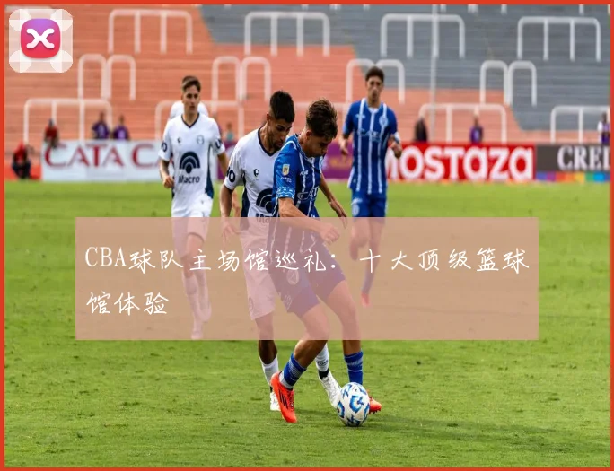 CBA球队主场馆巡礼：十大顶级篮球馆体验