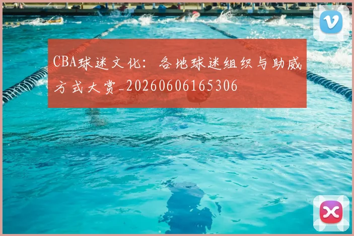 CBA球迷文化：各地球迷组织与助威方式大赏_20260606165306
