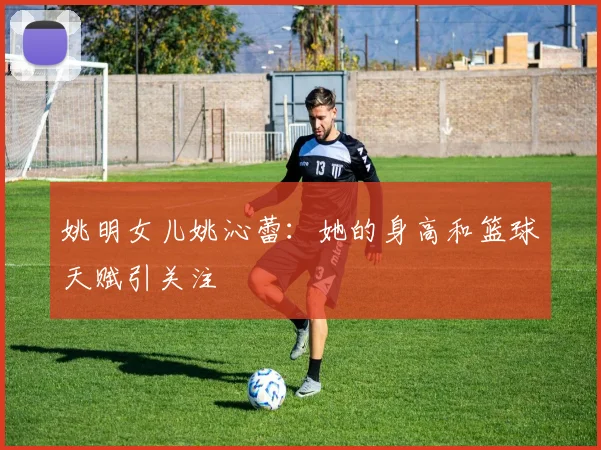 姚明女儿姚沁蕾：她的身高和篮球天赋引关注