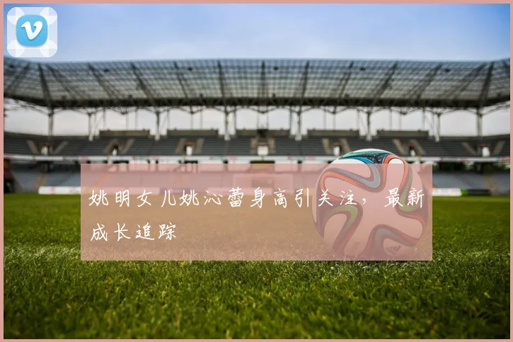 姚明女儿姚沁蕾身高引关注,最新成长追踪